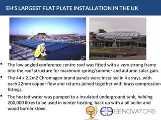EH’S LARGEST FLAT PLATE INSTALLATION IN THE UK
• The low angled conference centre roof was fitted with a very strong frame
into the roof structure for maximum spring/summer and autumn solar gain.
• The 44 x 2.2m2 Chromagen brand panels were installed in 4 arrays, with
each 22mm copper flow and returns joined together with brass compression
fittings.
• The heated water was pumped to a insulated underground tank, holding
200,000 litres to be used in winter heating, back up with a oil boiler and
wood burner stove.
 