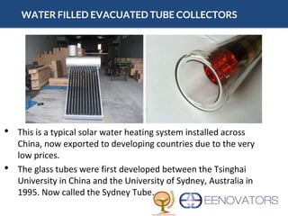 WATER FILLED EVACUATED TUBE COLLECTORS
• This is a typical solar water heating system installed across
China, now exported to developing countries due to the very
low prices.
• The glass tubes were first developed between the Tsinghai
University in China and the University of Sydney, Australia in
1995. Now called the Sydney Tube.
 