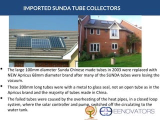IMPORTED SUNDA TUBE COLLECTORS
• The large 100mm diameter Sunda Chinese made tubes in 2003 were replaced with
NEW Apricus 68mm diameter brand after many of the SUNDA tubes were losing the
vacuum.
• These 200mm long tubes were with a metal to glass seal, not an open tube as in the
Apricus brand and the majority of tubes made in China.
• The failed tubes were caused by the overheating of the heat pipes, in a closed loop
system, where the solar controller and pump, switched off the circulating to the
water tank.
 