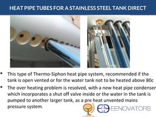 HEAT PIPE TUBES FOR A STAINLESS STEEL TANK DIRECT
• This type of Thermo-Siphon heat pipe system, recommended if the
tank is open vented or for the water tank not to be heated above 80c
• The over heating problem is resolved, with a new heat pipe condenser
which incorporates a shut off valve inside or the water in the tank is
pumped to another larger tank, as a pre heat unvented mains
pressure system.
 