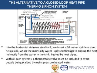 THE ALTERNATIVE TO A CLOSED LOOP HEAT PIPE
THERMO SIPHON SYSTEM
• Into the horizontal stainless steel tank, we insert a 30 meter stainless steel
helical coil, which the mains city water is passed through to pick up the heat
indirectly from the water in the tank, heated by heat pipes.
• With all such systems, a thermostatic valve must be included to avoid
people being scalded by mains pressure heated water.
 