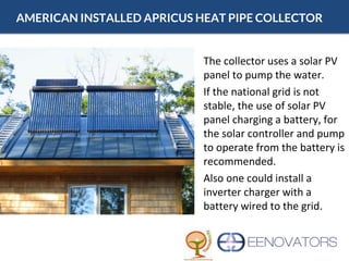 AMERICAN INSTALLED APRICUS HEAT PIPE COLLECTOR
• The collector uses a solar PV
panel to pump the water.
• If the national grid is not
stable, the use of solar PV
panel charging a battery, for
the solar controller and pump
to operate from the battery is
recommended.
• Also one could install a
inverter charger with a
battery wired to the grid.
 