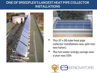 ONE OF SPEEDFLEX’S LARGEST HEAT PIPE COLLECTOR
INSTALLATIONS
• This 37 x 30 tube heat pipe
collector installations was split into
two halves.
• The hot water energy savings over
a year was 55%
 
