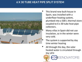 6 X 30 TUBE HEAT PIPE SPLIT SYSTEM
• This brand new built house in
Spain, was installed with a
underfloor heating system,
plumbed into a 500 L thermal store
coupled to 6 x 30 tube heat pipe
collectors.
• Many villas in Spain did not use
insulation, so in the winter were
very cold.
• The system is supported by day
time winter heating
• All through the day, the solar
heated water is circulated through
the UFH
 