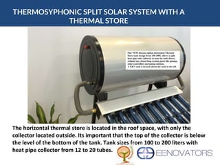 THERMOSYPHONIC SPLIT SOLAR SYSTEM WITH A
THERMAL STORE
The horizontal thermal store is located in the roof space, with only the
collector located outside. Its important that the top of the collector is below
the level of the bottom of the tank. Tank sizes from 100 to 200 liters with
heat pipe collector from 12 to 20 tubes.
 