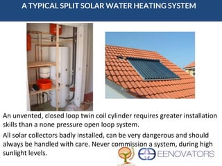 A TYPICAL SPLIT SOLAR WATER HEATING SYSTEM
An unvented, closed loop twin coil cylinder requires greater installation
skills than a none pressure open loop system.
All solar collectors badly installed, can be very dangerous and should
always be handled with care. Never commission a system, during high
sunlight levels.
 