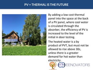 PV + THERMAL IS THE FUTURE
By adding a low cost thermal
panel into the space at the back
of a PV panel, where cool water
is circulated through the
absorber, the efficiency of PV is
increased to the level of the
initial in door testing.
The heated water is a by
product of PVT, but must not be
allowed to rise above 30c,
unless there is a greater
demand for hot water than
electricity .
 