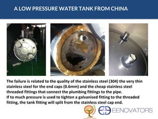 A LOW PRESSURE WATER TANK FROM CHINA
The failure is related to the quality of the stainless steel (304) the very thin
stainless steel for the end caps (0.6mm) and the cheap stainless steel
threaded fittings that connect the plumbing fittings to the pipe.
If to much pressure is used to tighten a galvanised fitting to the threaded
fitting, the tank fitting will split from the stainless steel cap end.
 