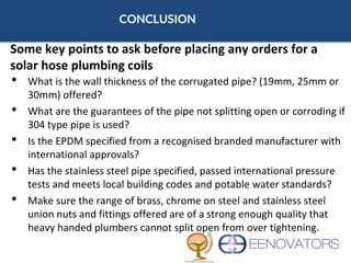 CONCLUSION
• What is the wall thickness of the corrugated pipe? (19mm, 25mm or
30mm) offered?
• What are the guarantees of the pipe not splitting open or corroding if
304 type pipe is used?
• Is the EPDM specified from a recognised branded manufacturer with
international approvals?
• Has the stainless steel pipe specified, passed international pressure
tests and meets local building codes and potable water standards?
• Make sure the range of brass, chrome on steel and stainless steel
union nuts and fittings offered are of a strong enough quality that
heavy handed plumbers cannot split open from over tightening.
Some key points to ask before placing any orders for a
solar hose plumbing coils
 