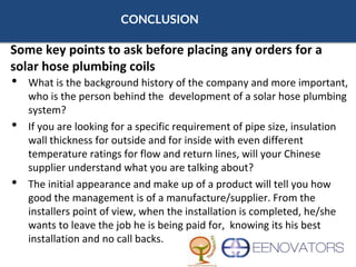 CONCLUSION
• What is the background history of the company and more important,
who is the person behind the development of a solar hose plumbing
system?
• If you are looking for a specific requirement of pipe size, insulation
wall thickness for outside and for inside with even different
temperature ratings for flow and return lines, will your Chinese
supplier understand what you are talking about?
• The initial appearance and make up of a product will tell you how
good the management is of a manufacture/supplier. From the
installers point of view, when the installation is completed, he/she
wants to leave the job he is being paid for, knowing its his best
installation and no call backs.
Some key points to ask before placing any orders for a
solar hose plumbing coils
 