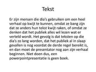 Tekst
Er zijn mensen die dia’s gebruiken om een heel
verhaal op kwijt te kunnen, omdat ze bang zijn
dat ze anders hun tekst kwijt raken, of omdat ze
denken dat het publiek alles wil lezen wat er
verteld wordt. Het gevolg is dat teksten op die
dia’s zo lang worden, dat het publiek al in slaap
gevallen is nog voordat de derde regel bereikt is,
en dan moet de presentator nog aan zijn verhaal
beginnen. Niet doen dus, een
powerpointpresentatie is geen boek.
 