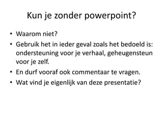 Kun je zonder powerpoint?
• Waarom niet?
• Gebruik het in ieder geval zoals het bedoeld is:
  ondersteuning voor je verhaal, geheugensteun
  voor je zelf.
• En durf vooraf ook commentaar te vragen.
• Wat vind je eigenlijk van deze presentatie?
 