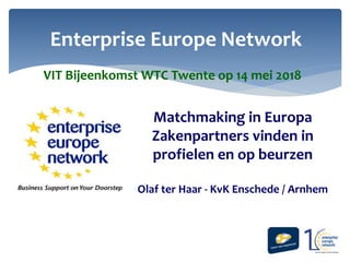 Enterprise Europe Network
Matchmaking in Europa
Zakenpartners vinden in
profielen en op beurzen
Olaf ter Haar - KvK Enschede / Arnhem
VIT Bijeenkomst WTC Twente op 14 mei 2018
 