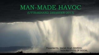 MAN-MADE HAVOC
(UTTRAKHAND DISASTER-2013)
Presented By: Manish Singh (MARDG)
TATA INSTITUTE OF SOCIAL
SCIENCES
 