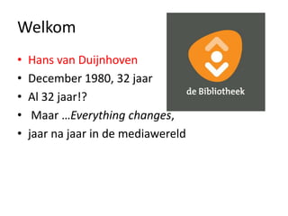 Welkom 
• Hans van Duijnhoven 
• December 1980, 32 jaar 
• Al 32 jaar!? 
• Maar …Everything changes, 
• jaar na jaar in de mediawereld 
 
