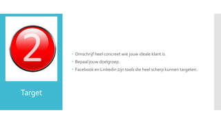 Target 
 Omschrijf heel concreet wie jouw ideale klant is. 
 Bepaal jouw doelgroep. 
 Facebook en Linkedin zijn tools die heel scherp kunnen targeten. 
 