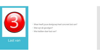 Last van 
 Waar heeft jouw doelgroep heel concreet last van? 
 Wat zijn de gevolgen? 
 Wie hebben daar last van? 
 