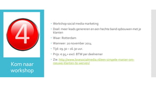 Kom naar 
workshop 
 Workshop social media marketing 
 Doel: meer leads genereren en een hechte band opbouwen met je 
klanten 
 Waar: Rotterdam 
 Wanneer: 20 november 2014 
 Tijd: 09.30 – 16.30 uur. 
 Prijs: € 95,= excl. BTW per deelnemer 
 Zie: http://www.lovesocialmedia.nl/een-simpele-manier-om-nieuwe- 
klanten-te-werven/ 
