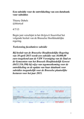 Een subsidie voor de ontwikkeling van een databank
voor subsidies
Thierry Debels
@thierryd
4/7/15
Begin juni verschijnt in het Belgisch Staatsblad het
volgende besluit van de Brusselse Hoofdstedelijke
regering.
Toekenning facultatieve subsidie
Bij besluit van de Brusselse Hoofdstedelijke Regering
van 30 april 2015 wordt een subsidie van 30.000,00
euro toegekend aan de VZW Vereniging van de Stad en
de Gemeenten van het Brussels Hoofdstedelijk Gewest
(0451.516.390) bij wijze van tegemoetkoming voor de
ontwikkeling en de update van haar databank voor
subsidies toegankelijk voor de Brusselse plaatselijke
besturen voor het jaar 2015.
1
 