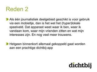 Reden 2
 Als één journalistiek deelgebied geschikt is voor gebruik
 via een mobieltje, dan is het wel het (hyper)lokale
 speelveld. Dat apparaat weet waar ik ben, waar ik
 vandaan kom, waar mijn vrienden zitten en wat mijn
 interesses zijn. En nog veel meer trouwens.

 Hetgeen binnenkort allemaal gekoppeld gaat worden
 aan een prachtige dichtbij-app
 