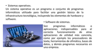 • Software de sistemas.
Son programas informáticos o
aplicaciones indispensables para el
correcto funcionamiento de otras
aplicaciones de utilidad más concreta,
como por ejemplo los procesadores de
texto, herramientas de ofimática, bases de
datos, y demás programas necesarios en
una empresa.
• Sistemas operativos.
Un sistema operativo es un programa o conjunto de programas
informáticos utilizado para facilitar una gestión básica de la
infraestructura tecnológica, incluyendo los elementos de hardware y
software.
 