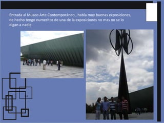 Entrada al Museo Arte Contemporáneo , había muy buenas exposiciones, de hecho tengo numeritos de una de la exposiciones no mas no se lo digan a nadie.