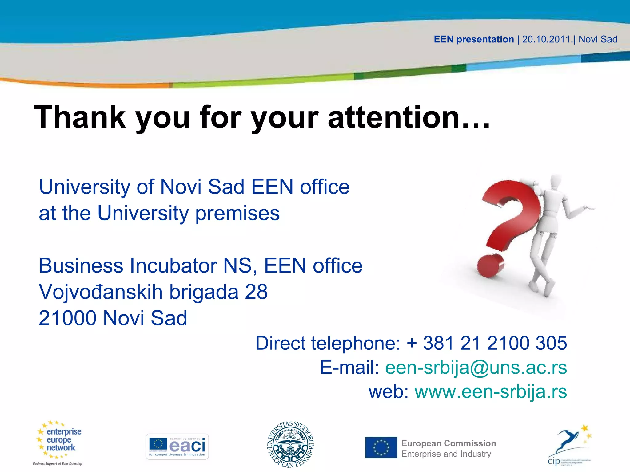 Thank you for your attention… University of Novi Sad EEN office  at the University premises Business Incubator  NS ,  EEN office  Vojvođanskih brigada 28 21000 Novi Sad Direct telephone: + 381 21 2100 305 E-mail:  [email_address] web:  www.een-srbija.rs 