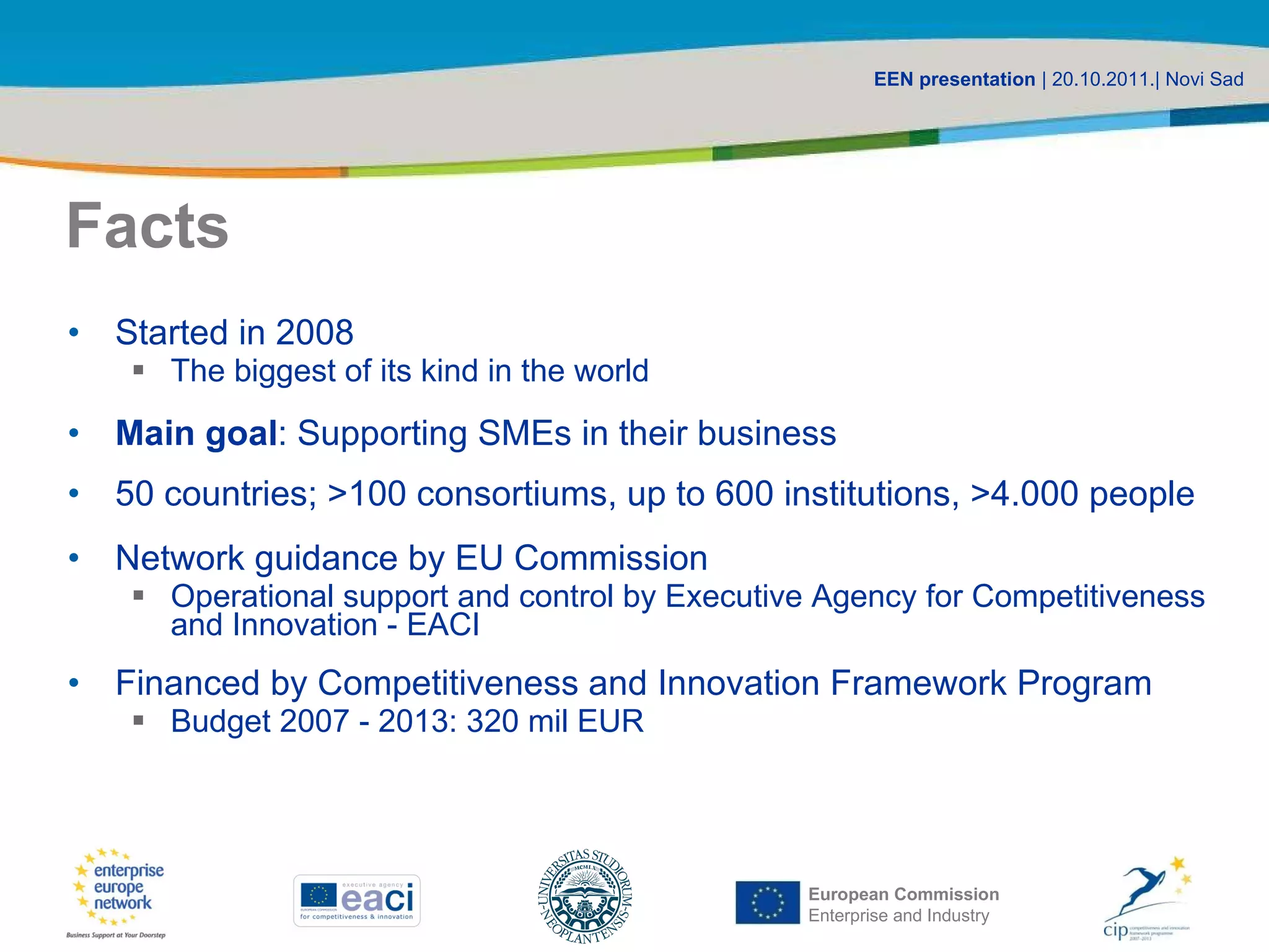 Facts Started in 2008 The biggest of its kind in the world Main goal : Supporting SMEs in their business 50 countries ; >100 consortiums, up to 600 institutions, >4.000 people Network guidance by EU Commission Operational support and control by Executive Agency for Competitiveness and Innovation - EACI Financed by Competitiveness and Innovation Framework Program Budget 2007 - 2013: 320 mil EUR