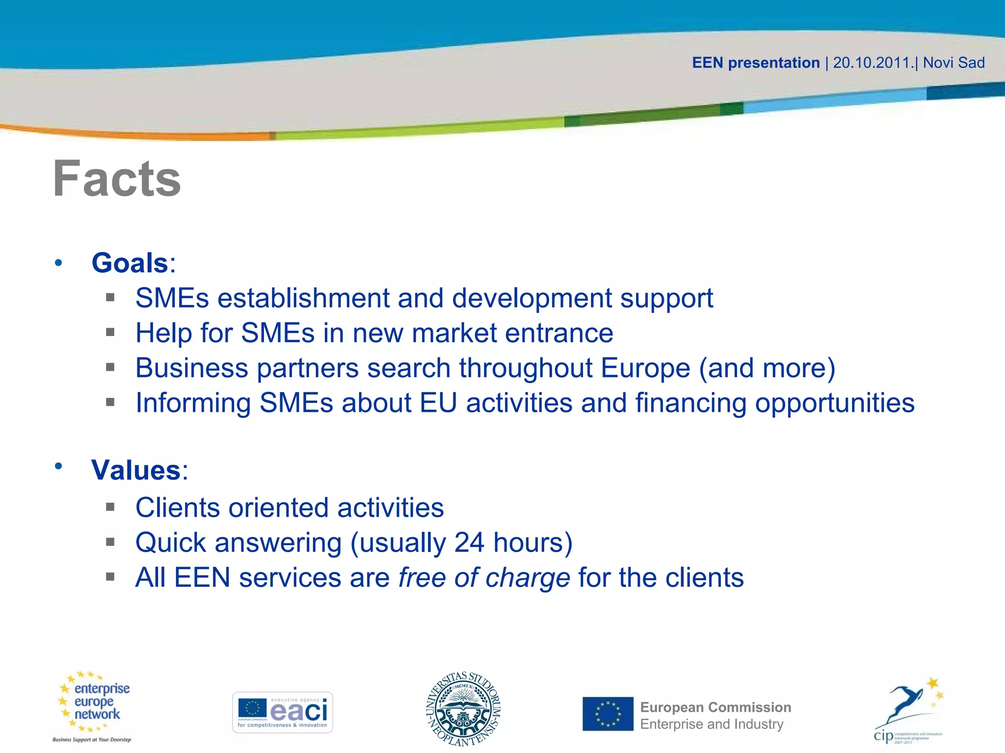 Facts Goals : SMEs establishment and development support Help for SMEs in new market entrance Business partners search throughout Europe (and more) Informing SMEs about EU activities and financing opportunities Values : Clients oriented activities Quick answering (usually 24 hours) All EEN services are free of charge for the clients