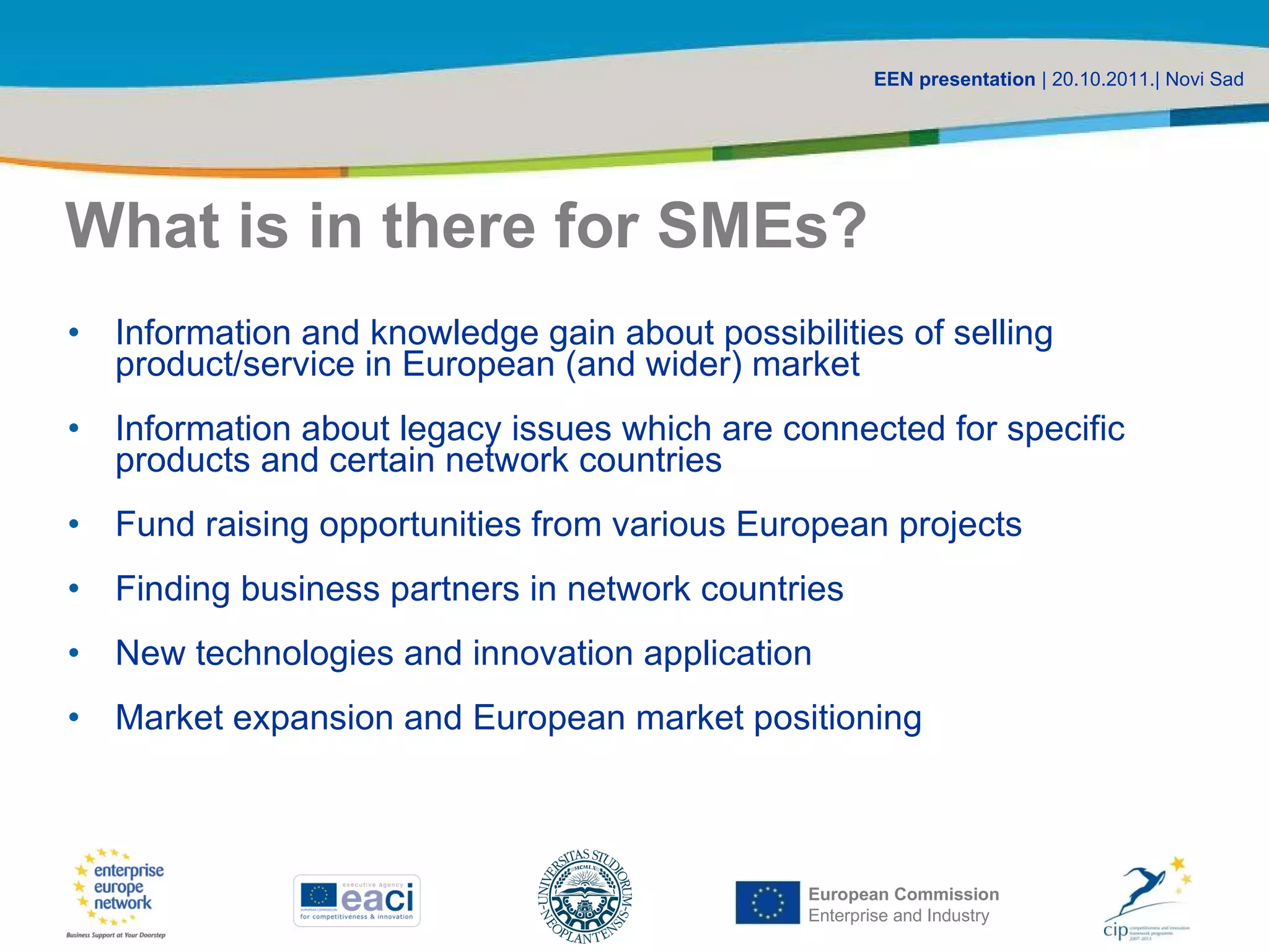 What is in there for SMEs? Information and knowledge gain about possibilities of selling product/service in European (and wider) market Information about legacy issues which are connected for specific products and certain network countries Fund raising opportunities from various European projects Finding business partners in network countries New technologies and innovation application Market expansion and European market positioning