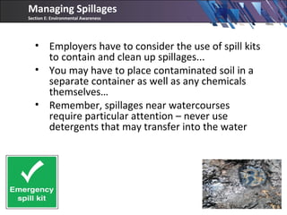 • Employers have to consider the use of spill kits
to contain and clean up spillages...
• You may have to place contaminated soil in a
separate container as well as any chemicals
themselves…
• Remember, spillages near watercourses
require particular attention – never use
detergents that may transfer into the water
Managing Spillages
Section E: Environmental Awareness
 