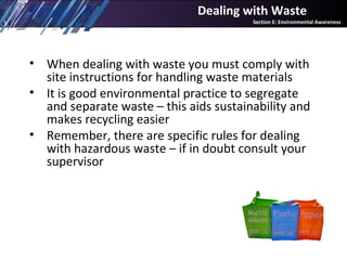• When dealing with waste you must comply with
site instructions for handling waste materials
• It is good environmental practice to segregate
and separate waste – this aids sustainability and
makes recycling easier
• Remember, there are specific rules for dealing
with hazardous waste – if in doubt consult your
supervisor
Dealing with Waste
Section E: Environmental Awareness
 