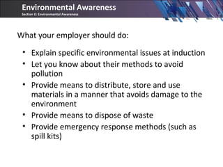 What your employer should do:
• Explain specific environmental issues at induction
• Let you know about their methods to avoid
pollution
• Provide means to distribute, store and use
materials in a manner that avoids damage to the
environment
• Provide means to dispose of waste
• Provide emergency response methods (such as
spill kits)
Environmental Awareness
Section E: Environmental Awareness
 