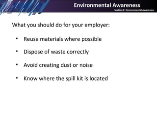 What you should do for your employer:
• Reuse materials where possible
• Dispose of waste correctly
• Avoid creating dust or noise
• Know where the spill kit is located
Environmental Awareness
Section E: Environmental Awareness
 