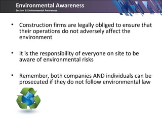 • Construction firms are legally obliged to ensure that
their operations do not adversely affect the
environment
• It is the responsibility of everyone on site to be
aware of environmental risks
• Remember, both companies AND individuals can be
prosecuted if they do not follow environmental law
Environmental Awareness
Section E: Environmental Awareness
 