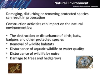 Damaging, disturbing or removing protected species
can result in prosecution
Construction activities can impact on the natural
environment by:
• The destruction or disturbance of birds, bats,
badgers and other protected species
• Removal of wildlife habitats
• Disturbance of aquatic wildlife or water quality
• Disturbance of wildlife by noise
• Damage to trees and hedgerows
Natural Environment
Section E: Environmental Awareness
 