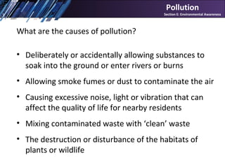 What are the causes of pollution?
• Deliberately or accidentally allowing substances to
soak into the ground or enter rivers or burns
• Allowing smoke fumes or dust to contaminate the air
• Causing excessive noise, light or vibration that can
affect the quality of life for nearby residents
• Mixing contaminated waste with ‘clean’ waste
• The destruction or disturbance of the habitats of
plants or wildlife
Pollution
Section E: Environmental Awareness
 
