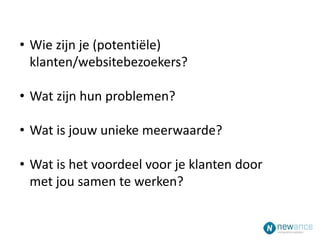 • Wie zijn je (potentiële)
klanten/websitebezoekers?
• Wat zijn hun problemen?
• Wat is jouw unieke meerwaarde?
• Wat is het voordeel voor je klanten door
met jou samen te werken?
 