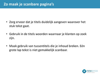 Zo maak je scanbare pagina’s
• Zorg ervoor dat je titels duidelijk aangeven waarover het
stuk tekst gaat.
• Gebruik in de titels woorden waarnaar je klanten op zoek
zijn.
• Maak gebruik van tussentitels die je inhoud breken. Eén
grote lap tekst is niet gemakkelijk scanbaar.
 
