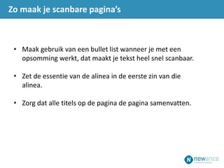 • Maak gebruik van een bullet list wanneer je met een
opsomming werkt, dat maakt je tekst heel snel scanbaar.
• Zet de essentie van de alinea in de eerste zin van die
alinea.
• Zorg dat alle titels op de pagina de pagina samenvatten.
Zo maak je scanbare pagina’s
 