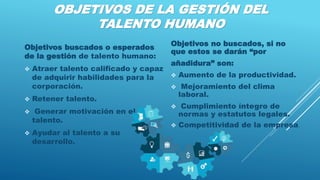 OBJETIVOS DE LA GESTIÓN DEL
TALENTO HUMANO
Objetivos buscados o esperados
de la gestión de talento humano:
 Atraer talento calificado y capaz
de adquirir habilidades para la
corporación.
 Retener talento.
 Generar motivación en el
talento.
 Ayudar al talento a su
desarrollo.
Objetivos no buscados, si no
que estos se darán “por
añadidura” son:
 Aumento de la productividad.
 Mejoramiento del clima
laboral.
 Cumplimiento íntegro de
normas y estatutos legales.
 Competitividad de la empresa.
 