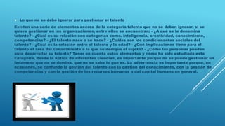  Lo que no se debe ignorar para gestionar el talento
Existen una serie de elementos acerca de la categoría talento que no se deben ignorar, si se
quiere gestionar en las organizaciones, entre ellos se encuentran: - ¿A qué se le denomina
talento? - ¿Cuál es su relación con categorías como. inteligencia, creatividad, conocimiento,
competencias? - ¿El talento nace o se hace? - ¿Cuáles son los condicionantes sociales del
talento? - ¿Cuál es la relación entre el talento y la edad? - ¿Qué implicaciones tiene para el
talento el área del conocimiento a la que se dedique el sujeto? - ¿Cómo las personas pueden
auto desarrollar su talento? Tener en cuenta estos elementos y cómo ha sido estudiada esta
categoría, desde la óptica de diferentes ciencias, es importante porque no se puede gestionar un
fenómeno que no se domina, que no se sabe lo que es. La advertencia es importante porque, en
ocasiones, se confunde la gestión del talento con la gestión del conocimiento, con la gestión de
competencias y con la gestión de los recursos humanos o del capital humano en general.
 
