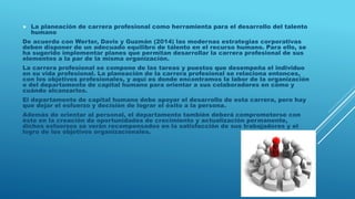  La planeación de carrera profesional como herramienta para el desarrollo del talento
humano
De acuerdo con Werter, Davis y Guzmán (2014) las modernas estrategias corporativas
deben disponer de un adecuado equilibro de talento en el recurso humano. Para ello, se
ha sugerido implementar planes que permitan desarrollar la carrera profesional de sus
elementos a la par de la misma organización.
La carrera profesional se compone de las tareas y puestos que desempeña el individuo
en su vida profesional. La planeación de la carrera profesional se relaciona entonces,
con los objetivos profesionales, y aquí es donde encontramos la labor de la organización
o del departamento de capital humano para orientar a sus colaboradores en cómo y
cuándo alcanzarlos.
El departamento de capital humano debe apoyar el desarrollo de esta carrera, pero hay
que dejar el esfuerzo y decisión de lograr el éxito a la persona.
Además de orientar al personal, el departamento también deberá comprometerse con
éste en la creación de oportunidades de crecimiento y actualización permanente,
dichos esfuerzos se verán recompensados en la satisfacción de sus trabajadores y el
logro de los objetivos organizacionales.
 