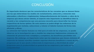 CONCLUSIÓN
Es importante destacar que las características de las vacantes que se desean llenar
son las que determinan los medios de reclutamiento, selección y retención más
adecuadas y efectivas a implementar. Independientemente del tamaño o rubro de la
empresa que desea atraer talento, el aspecto más importante es identificar bien la
vacante y las competencias que una persona necesita para desarrollar las tareas
respectivas de forma óptima. De esta manera se podrá dirigir los esfuerzos de la
organización por reclutar, seleccionar y retener al talento humano de forma más
eficiente y eficaz.
La retención del talento humano es vital para el éxito de las empresas, se puede
observar en la investigación que a medida las empresas implementan sistemas de
retención de personal más complejos y completos, los beneficios percibidos son
mayores. Sin embargo, es importante notar que las empresas que tienen sistemas de
retención de talento sencillos también reportan diversos beneficios a causa de sus
programas por lo que queda evidenciado la importancia y efectividad de estos
programas para la productividad en general de las empresas y por ende en su
competitividad.
 