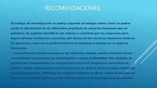 RECOMENDACIONES
El trabajo de investigación se podría expandir al indagar sobre como se podría
medir la efectividad de las diferentes practicas de recursos humanos que se
plantean. Se podrían identificar los índices a controlar por las empresas para
lograr obtener evidencias concretas del efecto de los recursos humanos tanto en
las personas como en la productividad de la empresa e incluso en el aspecto
financiero.
La gestión del talento humano es un tema muy amplio, existen muchos temas
relacionados que podrían ser investigados a mayor profundidad. Por ejemplo, la
gestión por competencias es una práctica que toma progresiva relevancia en
nuestro medio. Otro aspecto muy interesante es el tema de la sucesión dentro de
las organizaciones, identificar las mejores maneras de llevar acabo el proceso de
sucesión de puestos podría ser de mucha utilidad para las empresas nacionales.
 