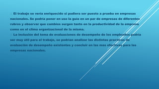 El trabajo se vería enriquecido si pudiera ser puesto a prueba en empresas
nacionales. Se podría poner en uso la guía en un par de empresas de diferentes
rubros y observar que cambios surgen tanto en la productividad de la empresa
como en el clima organizacional de la misma.
La inclusión del tema de evaluaciones de desempeño de los empleados podría
ser muy útil para el trabajo, se podrían analizar las distintas practicas de
evaluación de desempeño existentes y concluir en las mas efectivas para las
empresas nacionales.
 
