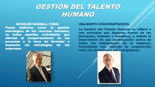GESTIÓN DEL TALENTO
HUMANO
IDALBERTO CHIAVENATO(2002)
La Gestión del Talento Humano se refiere a
una actividad que depende menos de las
jerarquías, órdenes y mandatos, y señala la
importancia de una participación activa de
todos los trabajadores de la empresa,
fomentando una relación de cooperación
entre los directivos y los trabajadores.
SCHULER RANDALL (1992)
Puede definirse como la gestión
estratégica de los recursos humanos,
es todas aquellas actividades que
afectan al comportamiento de las
personas a la hora de formular e
implantar las estrategias de las
empresas.
 
