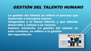 GESTIÓN DEL TALENTO HUMANO
La gestión del talento se refiere al proceso que
desarrolla e incorpora nuevos
integrantes a la fuerza laboral, y que además
desarrolla y retiene a un recurso
humano existente. La gestión del talento en
este contexto, no refiere a la gestión
del espectáculo.
 