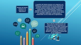 Gestión del talento
humano en la
empresa y su
importancia
La gestión del talento humano en la empresa y, en
general, los recursos humanos en las empresas ha
cambiado. Anteriormente, Los departamentos de
recursos humanos estaban enfocados a funciones
exclusivas, como contrataciones, nóminas y
beneficios. pero ahora, las compañías comienzan a
entender el impacto positivo de contar con un equipo
de empleados calificados, comprometidos e
involucrados con las metas de la organización.
Hoy en día las organizaciones son
conscientes de la importancia de
contratar a personal, según el potencial
y no solamente según la experiencia;
para así proporcionar la formación
adecuada y ejecutar programas para
abordar el rendimiento y el desarrollo
de sus habilidades.
 