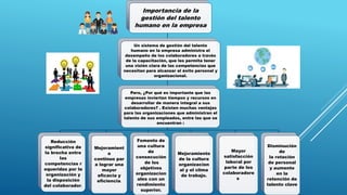 Importancia de la
gestión del talento
humano en la empresa
Un sistema de gestión del talento
humano en la empresa administra el
desempeño de los colaboradores a través
de la capacitación, que les permita tener
una visión clara de las competencias que
necesitan para alcanzar el éxito personal y
organizacional.
Pero, ¿Por qué es importante que las
empresas inviertan tiempos y recursos en
desarrollar de manera integral a sus
colaboradores? . Existen muchas ventajas
para las organizaciones que administran el
talento de sus empleados, entre las que se
encuentran :
Reducción
significativa de
la brecha entre
las
competencias r
equeridas por la
organización y
la disposición
del colaborador.
Mejoramient
o
continuo par
a lograr una
mayor
eficacia y
eficiencia.
Fomento de
una cultura
de
consecución
de los
objetivos
organizacion
ales con un
rendimiento
superior.
Mejoramiento
de la cultura
organizacion
al y el clima
de trabajo.
Mayor
satisfacción
laboral por
parte de los
colaboradore
s
Disminución
de
la rotación
de personal
y aumento
en la
retención de
talento clave
 